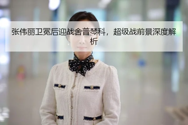 张伟丽卫冕后迎战舍普琴科，超级战前景深度解析