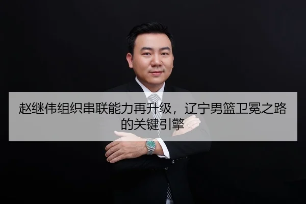 赵继伟组织串联能力再升级，辽宁男篮卫冕之路的关键引擎