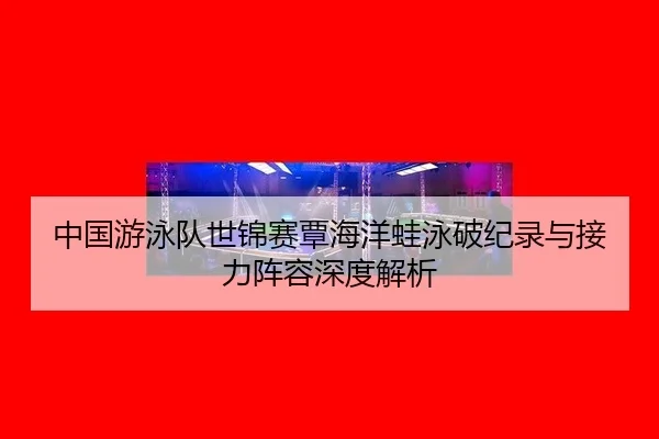 中国游泳队世锦赛覃海洋蛙泳破纪录与接力阵容深度解析