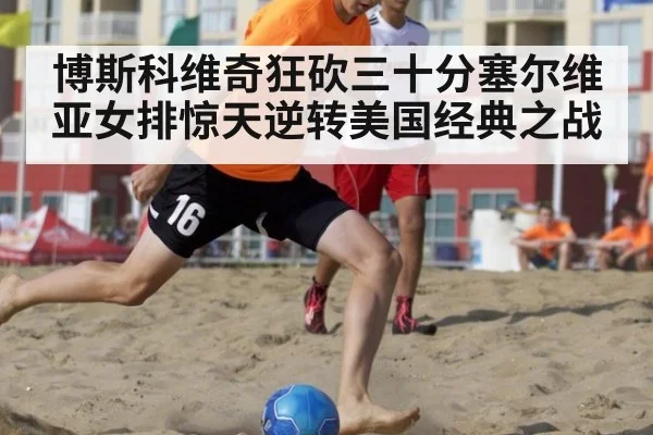 博斯科维奇狂砍三十分塞尔维亚女排惊天逆转美国经典之战
