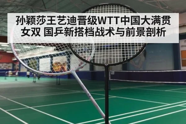 孙颖莎王艺迪晋级WTT中国大满贯女双 国乒新搭档战术与前景剖析